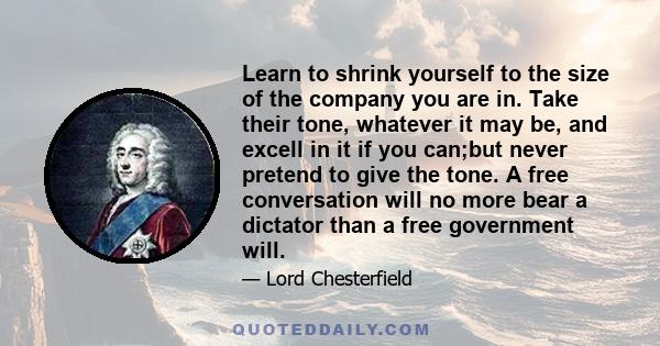 Learn to shrink yourself to the size of the company you are in. Take their tone, whatever it may be, and excell in it if you can;but never pretend to give the tone. A free conversation will no more bear a dictator than