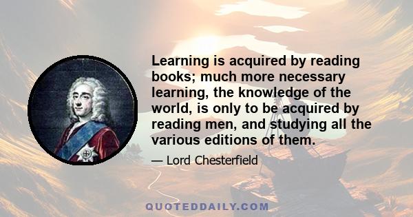 Learning is acquired by reading books; much more necessary learning, the knowledge of the world, is only to be acquired by reading men, and studying all the various editions of them.