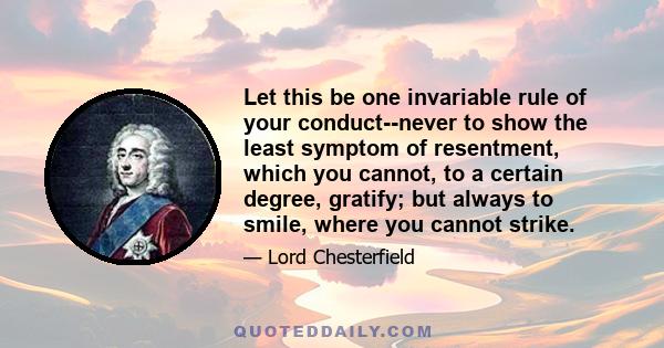 Let this be one invariable rule of your conduct--never to show the least symptom of resentment, which you cannot, to a certain degree, gratify; but always to smile, where you cannot strike.