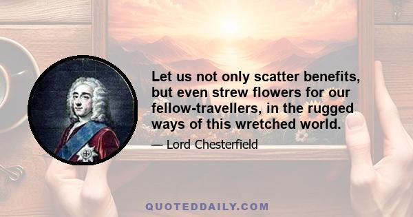 Let us not only scatter benefits, but even strew flowers for our fellow-travellers, in the rugged ways of this wretched world.