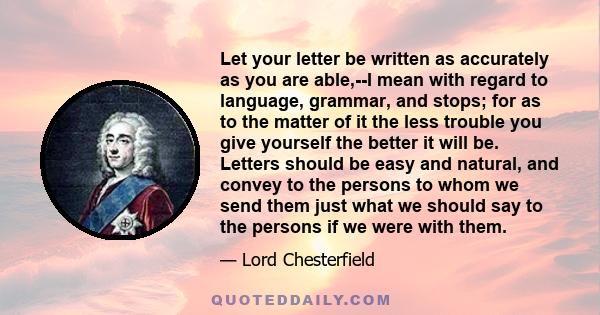 Let your letter be written as accurately as you are able,--I mean with regard to language, grammar, and stops; for as to the matter of it the less trouble you give yourself the better it will be. Letters should be easy