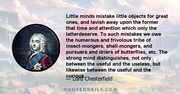 Little minds mistake little objects for great ones, and lavish away upon the former that time and attention which only the latterdeserve. To such mistakes we owe the numerous and frivolous tribe of insect-mongers,