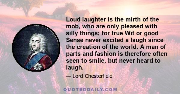 Loud laughter is the mirth of the mob, who are only pleased with silly things; for true Wit or good Sense never excited a laugh since the creation of the world. A man of parts and fashion is therefore often seen to