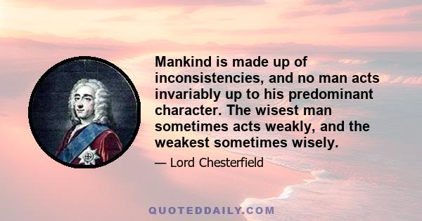 Mankind is made up of inconsistencies, and no man acts invariably up to his predominant character. The wisest man sometimes acts weakly, and the weakest sometimes wisely.