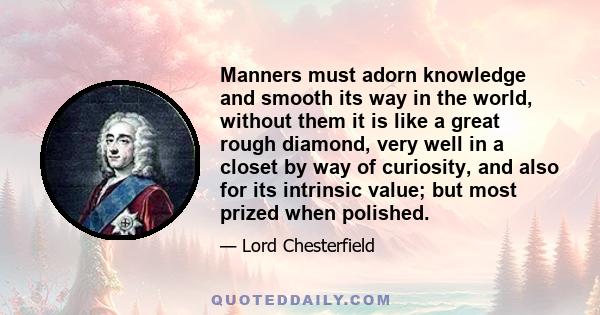 Manners must adorn knowledge and smooth its way in the world, without them it is like a great rough diamond, very well in a closet by way of curiosity, and also for its intrinsic value; but most prized when polished.