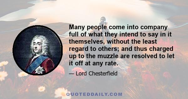 Many people come into company full of what they intend to say in it themselves, without the least regard to others; and thus charged up to the muzzle are resolved to let it off at any rate.