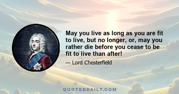 May you live as long as you are fit to live, but no longer, or, may you rather die before you cease to be fit to live than after!