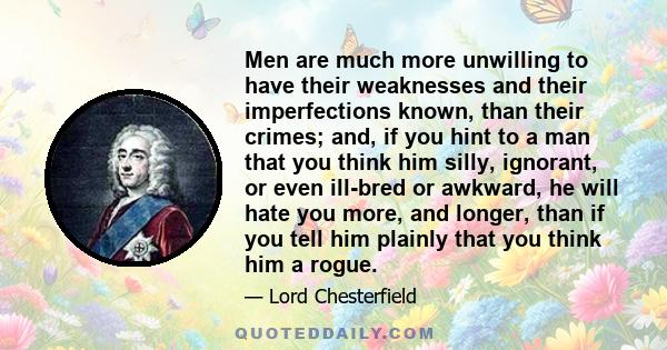 Men are much more unwilling to have their weaknesses and their imperfections known, than their crimes; and, if you hint to a man that you think him silly, ignorant, or even ill-bred or awkward, he will hate you more,