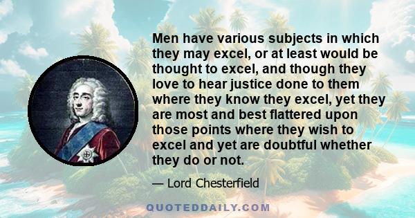 Men have various subjects in which they may excel, or at least would be thought to excel, and though they love to hear justice done to them where they know they excel, yet they are most and best flattered upon those