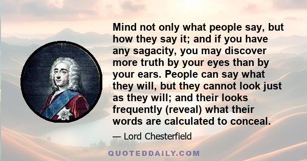 Mind not only what people say, but how they say it; and if you have any sagacity, you may discover more truth by your eyes than by your ears. People can say what they will, but they cannot look just as they will; and