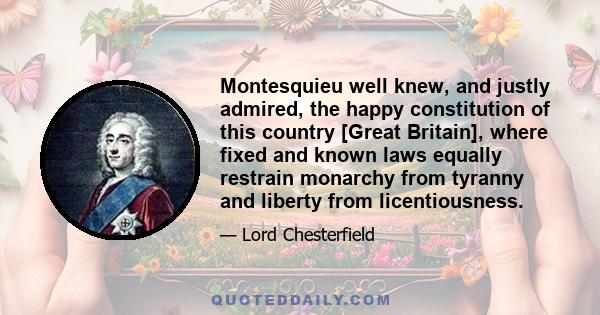 Montesquieu well knew, and justly admired, the happy constitution of this country [Great Britain], where fixed and known laws equally restrain monarchy from tyranny and liberty from licentiousness.