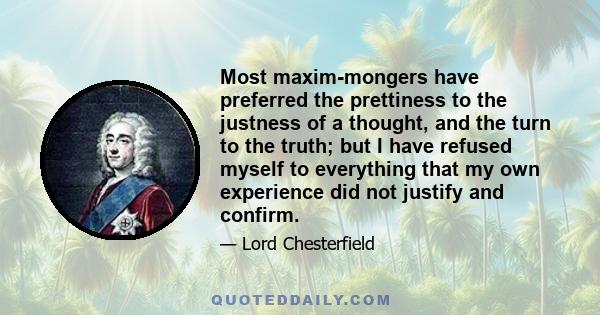 Most maxim-mongers have preferred the prettiness to the justness of a thought, and the turn to the truth; but I have refused myself to everything that my own experience did not justify and confirm.