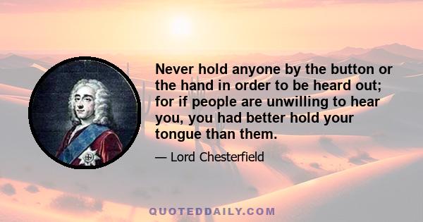 Never hold anyone by the button or the hand in order to be heard out; for if people are unwilling to hear you, you had better hold your tongue than them.