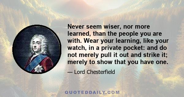 Never seem wiser, nor more learned, than the people you are with. Wear your learning, like your watch, in a private pocket: and do not merely pull it out and strike it; merely to show that you have one.