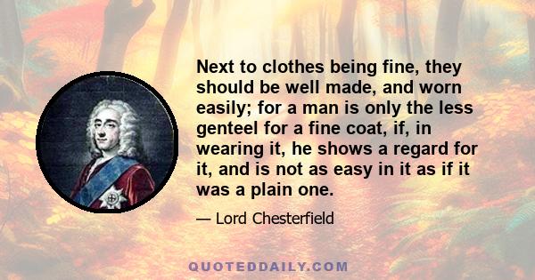 Next to clothes being fine, they should be well made, and worn easily; for a man is only the less genteel for a fine coat, if, in wearing it, he shows a regard for it, and is not as easy in it as if it was a plain one.