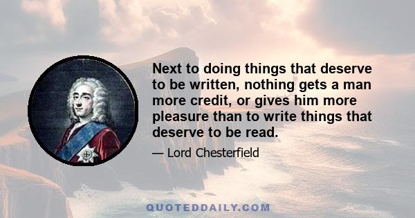 Next to doing things that deserve to be written, nothing gets a man more credit, or gives him more pleasure than to write things that deserve to be read.