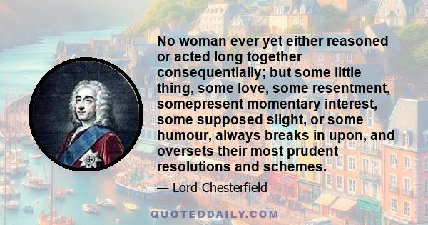 No woman ever yet either reasoned or acted long together consequentially; but some little thing, some love, some resentment, somepresent momentary interest, some supposed slight, or some humour, always breaks in upon,