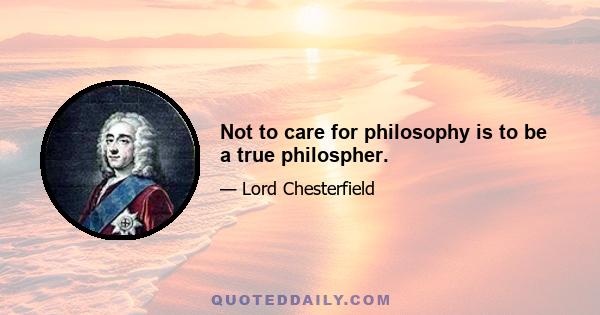 Not to care for philosophy is to be a true philospher.