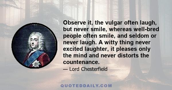 Observe it, the vulgar often laugh, but never smile, whereas well-bred people often smile, and seldom or never laugh. A witty thing never excited laughter, it pleases only the mind and never distorts the countenance.