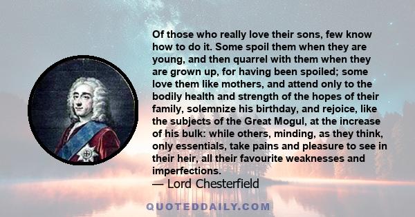 Of those who really love their sons, few know how to do it. Some spoil them when they are young, and then quarrel with them when they are grown up, for having been spoiled; some love them like mothers, and attend only