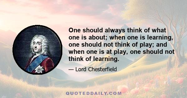 One should always think of what one is about; when one is learning, one should not think of play; and when one is at play, one should not think of learning.