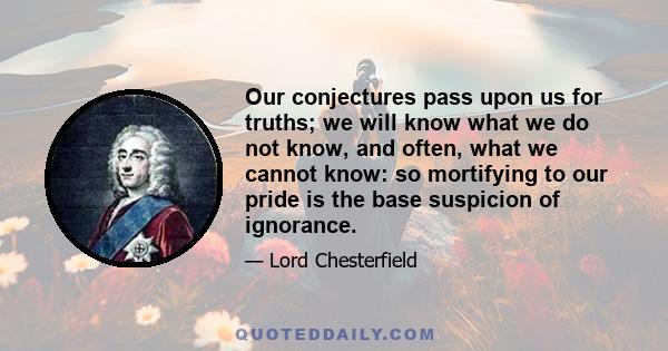 Our conjectures pass upon us for truths; we will know what we do not know, and often, what we cannot know: so mortifying to our pride is the base suspicion of ignorance.