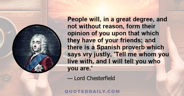 People will, in a great degree, and not without reason, form their opinion of you upon that which they have of your friends; and there is a Spanish proverb which says vry justly, 'Tell me whom you live with, and I will