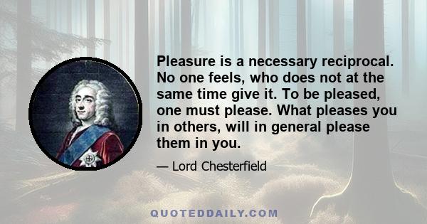 Pleasure is a necessary reciprocal. No one feels, who does not at the same time give it. To be pleased, one must please. What pleases you in others, will in general please them in you.