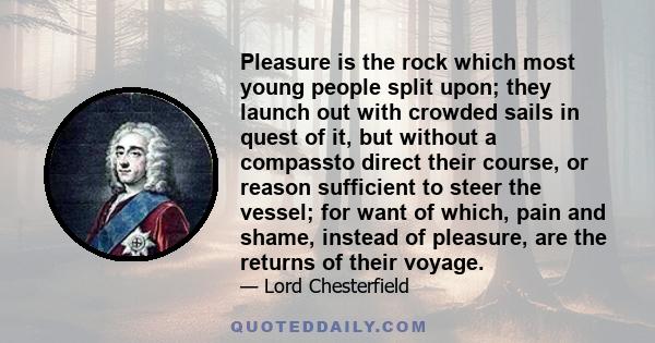 Pleasure is the rock which most young people split upon; they launch out with crowded sails in quest of it, but without a compassto direct their course, or reason sufficient to steer the vessel; for want of which, pain