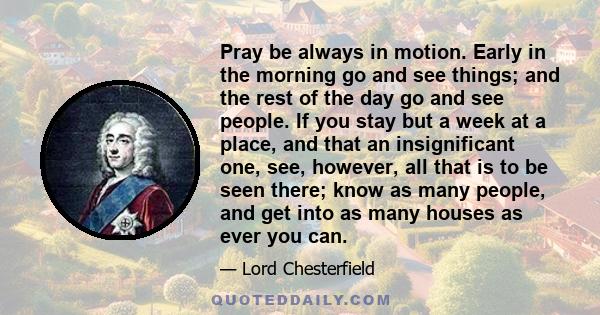 Pray be always in motion. Early in the morning go and see things; and the rest of the day go and see people. If you stay but a week at a place, and that an insignificant one, see, however, all that is to be seen there;