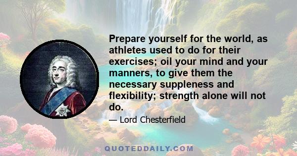 Prepare yourself for the world, as athletes used to do for their exercises; oil your mind and your manners, to give them the necessary suppleness and flexibility; strength alone will not do.