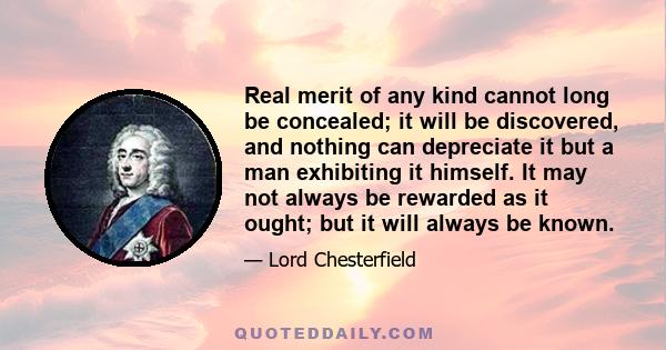 Real merit of any kind cannot long be concealed; it will be discovered, and nothing can depreciate it but a man exhibiting it himself. It may not always be rewarded as it ought; but it will always be known.