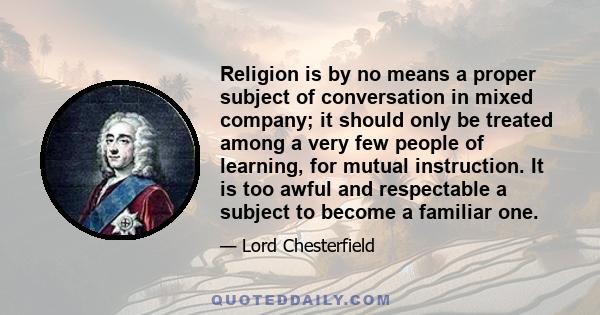 Religion is by no means a proper subject of conversation in mixed company; it should only be treated among a very few people of learning, for mutual instruction. It is too awful and respectable a subject to become a