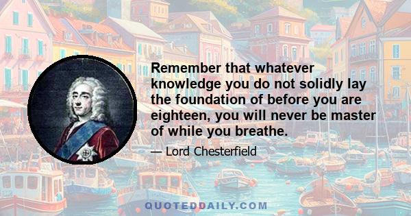 Remember that whatever knowledge you do not solidly lay the foundation of before you are eighteen, you will never be master of while you breathe.