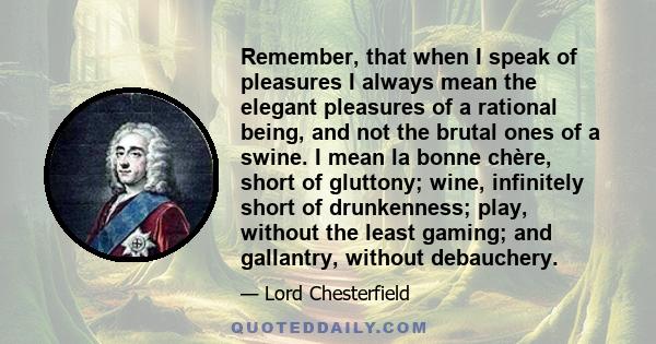 Remember, that when I speak of pleasures I always mean the elegant pleasures of a rational being, and not the brutal ones of a swine. I mean la bonne chère, short of gluttony; wine, infinitely short of drunkenness;