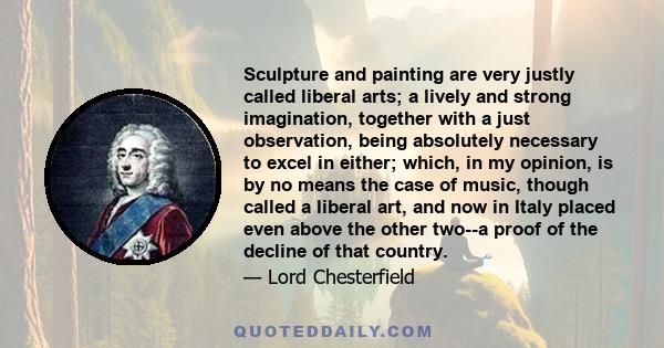 Sculpture and painting are very justly called liberal arts; a lively and strong imagination, together with a just observation, being absolutely necessary to excel in either; which, in my opinion, is by no means the case 