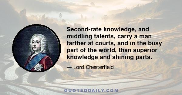 Second-rate knowledge, and middling talents, carry a man farther at courts, and in the busy part of the world, than superior knowledge and shining parts.