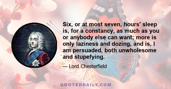 Six, or at most seven, hours' sleep is, for a constancy, as much as you or anybody else can want; more is only laziness and dozing, and is, I am persuaded, both unwholesome and stupefying.