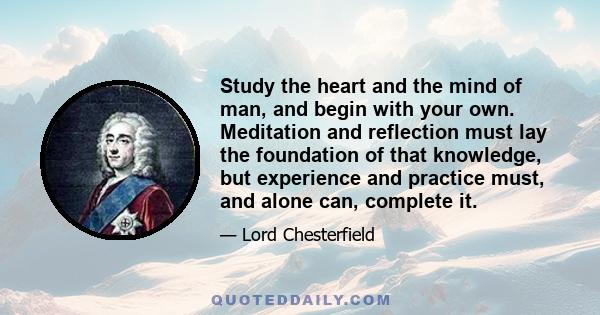 Study the heart and the mind of man, and begin with your own. Meditation and reflection must lay the foundation of that knowledge, but experience and practice must, and alone can, complete it.