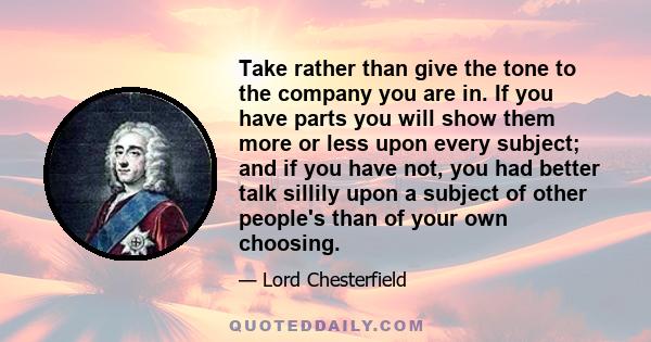 Take rather than give the tone to the company you are in. If you have parts you will show them more or less upon every subject; and if you have not, you had better talk sillily upon a subject of other people's than of