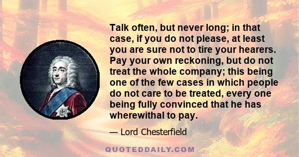 Talk often, but never long; in that case, if you do not please, at least you are sure not to tire your hearers. Pay your own reckoning, but do not treat the whole company; this being one of the few cases in which people 