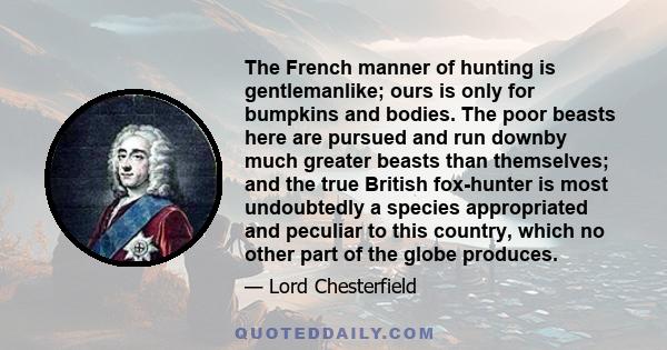 The French manner of hunting is gentlemanlike; ours is only for bumpkins and bodies. The poor beasts here are pursued and run downby much greater beasts than themselves; and the true British fox-hunter is most