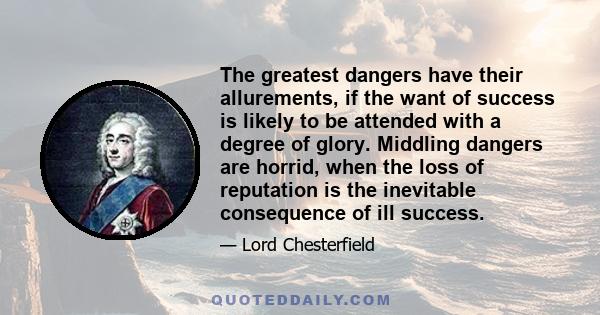 The greatest dangers have their allurements, if the want of success is likely to be attended with a degree of glory. Middling dangers are horrid, when the loss of reputation is the inevitable consequence of ill success.