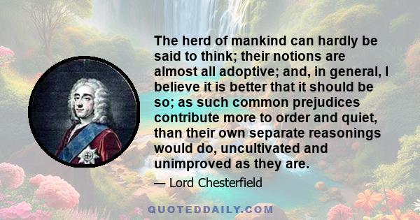 The herd of mankind can hardly be said to think; their notions are almost all adoptive; and, in general, I believe it is better that it should be so; as such common prejudices contribute more to order and quiet, than