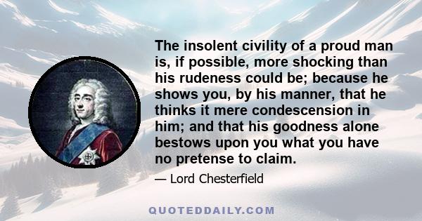 The insolent civility of a proud man is, if possible, more shocking than his rudeness could be; because he shows you, by his manner, that he thinks it mere condescension in him; and that his goodness alone bestows upon