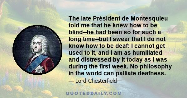 The late Président de Montesquieu told me that he knew how to be blind--he had been so for such a long time--but I swear that I do not know how to be deaf: I cannot get used to it, and I am as humiliated and distressed