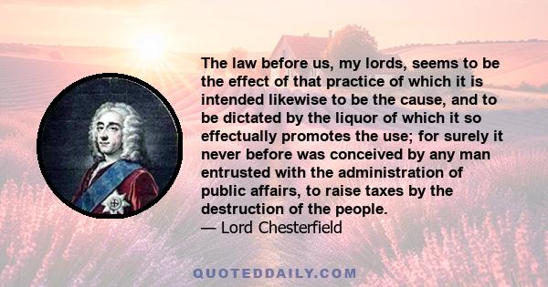 The law before us, my lords, seems to be the effect of that practice of which it is intended likewise to be the cause, and to be dictated by the liquor of which it so effectually promotes the use; for surely it never