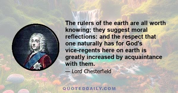 The rulers of the earth are all worth knowing; they suggest moral reflections: and the respect that one naturally has for God's vice-regents here on earth is greatly increased by acquaintance with them.