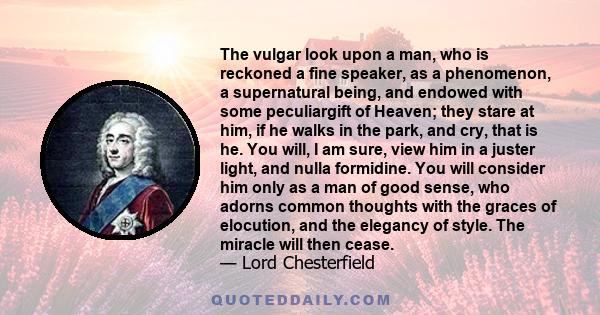 The vulgar look upon a man, who is reckoned a fine speaker, as a phenomenon, a supernatural being, and endowed with some peculiargift of Heaven; they stare at him, if he walks in the park, and cry, that is he. You will, 