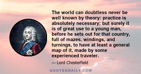 The world can doubtless never be well known by theory: practice is absolutely necessary; but surely it is of great use to a young man, before he sets out for that country, full of mazes, windings, and turnings, to have